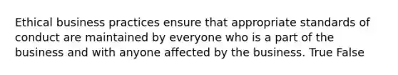 Ethical business practices ensure that appropriate standards of conduct are maintained by everyone who is a part of the business and with anyone affected by the business. True False