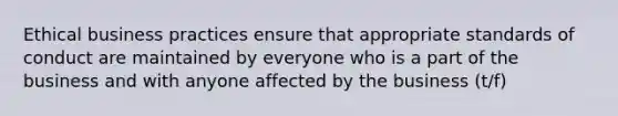 Ethical business practices ensure that appropriate standards of conduct are maintained by everyone who is a part of the business and with anyone affected by the business (t/f)