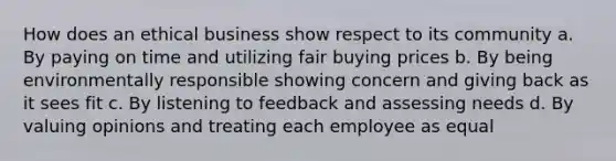 How does an ethical business show respect to its community a. By paying on time and utilizing fair buying prices b. By being environmentally responsible showing concern and giving back as it sees fit c. By listening to feedback and assessing needs d. By valuing opinions and treating each employee as equal