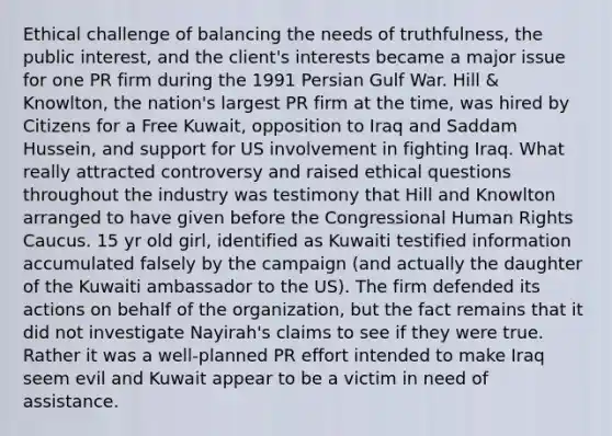 Ethical challenge of balancing the needs of truthfulness, the public interest, and the client's interests became a major issue for one PR firm during the 1991 Persian Gulf War. Hill & Knowlton, the nation's largest PR firm at the time, was hired by Citizens for a Free Kuwait, opposition to Iraq and Saddam Hussein, and support for US involvement in fighting Iraq. What really attracted controversy and raised ethical questions throughout the industry was testimony that Hill and Knowlton arranged to have given before the Congressional Human Rights Caucus. 15 yr old girl, identified as Kuwaiti testified information accumulated falsely by the campaign (and actually the daughter of the Kuwaiti ambassador to the US). The firm defended its actions on behalf of the organization, but the fact remains that it did not investigate Nayirah's claims to see if they were true. Rather it was a well-planned PR effort intended to make Iraq seem evil and Kuwait appear to be a victim in need of assistance.