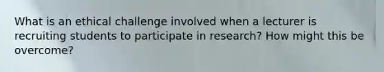 What is an ethical challenge involved when a lecturer is recruiting students to participate in research? How might this be overcome?