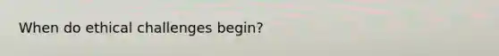 When do ethical challenges begin?