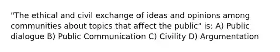 "The ethical and civil exchange of ideas and opinions among communities about topics that affect the public" is: A) Public dialogue B) Public Communication C) Civility D) Argumentation