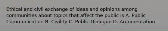 Ethical and civil exchange of ideas and opinions among communities about topics that affect the public is A. Public Communication B. Civility C. Public Dialogue D. Argumentation