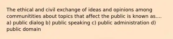 The ethical and civil exchange of ideas and opinions among communitities about topics that affect the public is known as.... a) public dialog b) public speaking c) public administration d) public domain