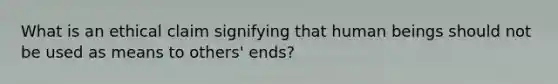 What is an ethical claim signifying that human beings should not be used as means to others' ends?