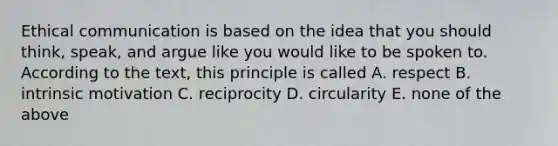 Ethical communication is based on the idea that you should think, speak, and argue like you would like to be spoken to. According to the text, this principle is called A. respect B. intrinsic motivation C. reciprocity D. circularity E. none of the above