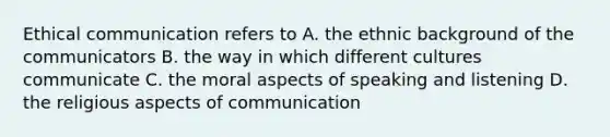 Ethical communication refers to A. the ethnic background of the communicators B. the way in which different cultures communicate C. the moral aspects of speaking and listening D. the religious aspects of communication