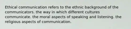 Ethical communication refers to the ethnic background of the communicators. the way in which different cultures communicate. the moral aspects of speaking and listening. the religious aspects of communication.