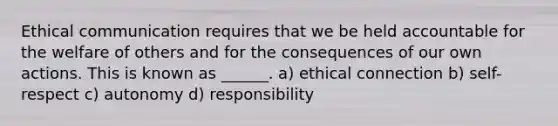 Ethical communication requires that we be held accountable for the welfare of others and for the consequences of our own actions. This is known as ______. a) ethical connection b) self-respect c) autonomy d) responsibility