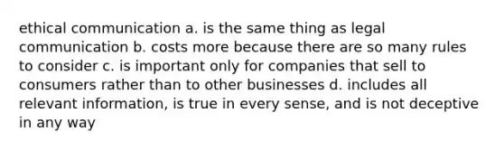 ethical communication a. is the same thing as legal communication b. costs more because there are so many rules to consider c. is important only for companies that sell to consumers rather than to other businesses d. includes all relevant information, is true in every sense, and is not deceptive in any way