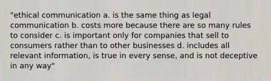 "ethical communication a. is the same thing as legal communication b. costs more because there are so many rules to consider c. is important only for companies that sell to consumers rather than to other businesses d. includes all relevant information, is true in every sense, and is not deceptive in any way"