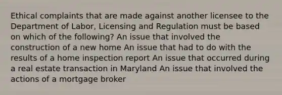 Ethical complaints that are made against another licensee to the Department of Labor, Licensing and Regulation must be based on which of the following? An issue that involved the construction of a new home An issue that had to do with the results of a home inspection report An issue that occurred during a real estate transaction in Maryland An issue that involved the actions of a mortgage broker