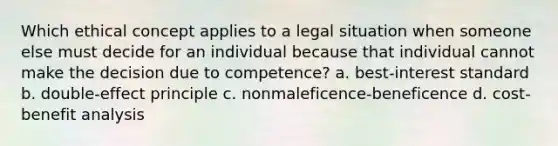 Which ethical concept applies to a legal situation when someone else must decide for an individual because that individual cannot make the decision due to competence?​ a.​ best-interest standard b.​ double-effect principle c.​ nonmaleficence-beneficence d.​ cost-benefit analysis