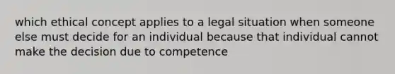 which ethical concept applies to a legal situation when someone else must decide for an individual because that individual cannot make the decision due to competence