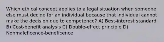 Which ethical concept applies to a legal situation when someone else must decide for an individual because that individual cannot make the decision due to competence? A) Best-interest standard B) Cost-benefit analysis C) Double-effect principle D) Nonmaleficence-beneficence