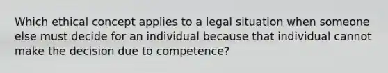 Which ethical concept applies to a legal situation when someone else must decide for an individual because that individual cannot make the decision due to competence?