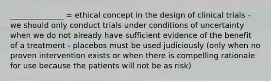 ______________ = ethical concept in the design of clinical trials - we should only conduct trials under conditions of uncertainty when we do not already have sufficient evidence of the benefit of a treatment - placebos must be used judiciously (only when no proven intervention exists or when there is compelling rationale for use because the patients will not be as risk)