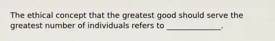 The ethical concept that the greatest good should serve the greatest number of individuals refers to ______________.