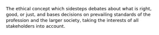 The ethical concept which sidesteps debates about what is right, good, or just, and bases decisions on prevailing standards of the profession and the larger society, taking the interests of all stakeholders into account.