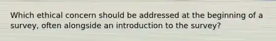 Which ethical concern should be addressed at the beginning of a survey, often alongside an introduction to the survey?