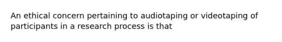 An ethical concern pertaining to audiotaping or videotaping of participants in a research process is that