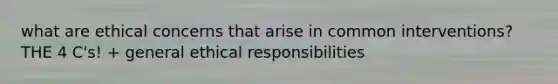 what are ethical concerns that arise in common interventions? THE 4 C's! + general ethical responsibilities