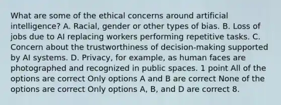 What are some of the ethical concerns around artificial intelligence? A. Racial, gender or other types of bias. B. Loss of jobs due to AI replacing workers performing repetitive tasks. C. Concern about the trustworthiness of decision-making supported by AI systems. D. Privacy, for example, as human faces are photographed and recognized in public spaces. 1 point All of the options are correct Only options A and B are correct None of the options are correct Only options A, B, and D are correct 8.