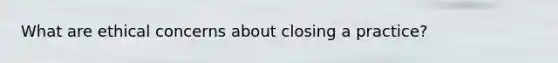 What are ethical concerns about closing a practice?