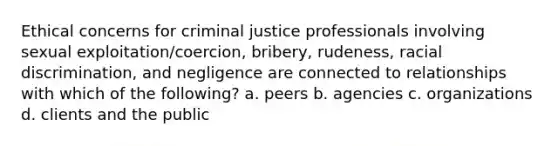 Ethical concerns for criminal justice professionals involving sexual exploitation/coercion, bribery, rudeness, racial discrimination, and negligence are connected to relationships with which of the following? a. peers b. agencies c. organizations d. clients and the public