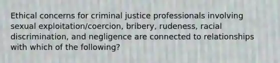 Ethical concerns for criminal justice professionals involving sexual exploitation/coercion, bribery, rudeness, <a href='https://www.questionai.com/knowledge/kj1iPALAQo-racial-discrimination' class='anchor-knowledge'>racial discrimination</a>, and negligence are connected to relationships with which of the following?