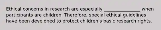 Ethical concerns in research are especially ________________ when participants are children. Therefore, special ethical guidelines have been developed to protect children's basic research rights.