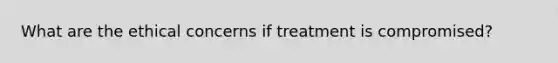 What are the ethical concerns if treatment is compromised?