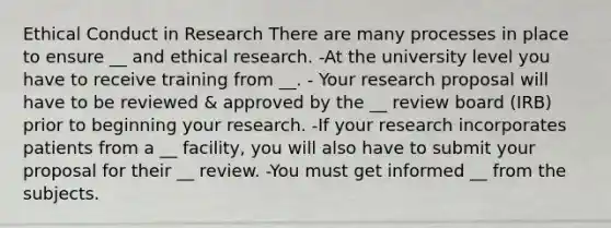 Ethical Conduct in Research There are many processes in place to ensure __ and ethical research. -At the university level you have to receive training from __. - Your research proposal will have to be reviewed & approved by the __ review board (IRB) prior to beginning your research. -If your research incorporates patients from a __ facility, you will also have to submit your proposal for their __ review. -You must get informed __ from the subjects.