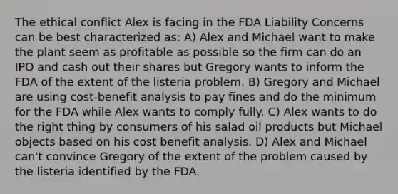 The ethical conflict Alex is facing in the FDA Liability Concerns can be best characterized as: A) Alex and Michael want to make the plant seem as profitable as possible so the firm can do an IPO and cash out their shares but Gregory wants to inform the FDA of the extent of the listeria problem. B) Gregory and Michael are using cost-benefit analysis to pay fines and do the minimum for the FDA while Alex wants to comply fully. C) Alex wants to do the right thing by consumers of his salad oil products but Michael objects based on his cost benefit analysis. D) Alex and Michael can't convince Gregory of the extent of the problem caused by the listeria identified by the FDA.