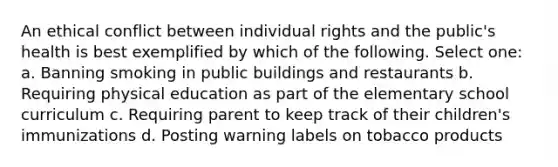 An ethical conflict between individual rights and the public's health is best exemplified by which of the following. Select one: a. Banning smoking in public buildings and restaurants b. Requiring physical education as part of the elementary school curriculum c. Requiring parent to keep track of their children's immunizations d. Posting warning labels on tobacco products