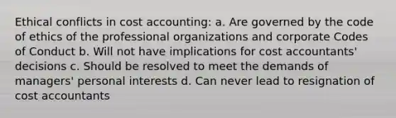 Ethical conflicts in cost accounting: a. Are governed by the code of ethics of the professional organizations and corporate Codes of Conduct b. Will not have implications for cost accountants' decisions c. Should be resolved to meet the demands of managers' personal interests d. Can never lead to resignation of cost accountants