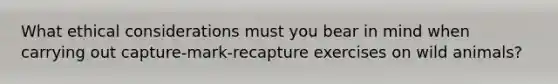 What <a href='https://www.questionai.com/knowledge/k7qVaKBt6F-ethical-considerations' class='anchor-knowledge'>ethical considerations</a> must you bear in mind when carrying out capture-mark-recapture exercises on wild animals?