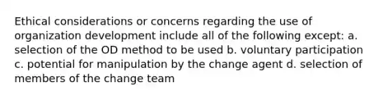 Ethical considerations or concerns regarding the use of organization development include all of the following except: a. selection of the OD method to be used b. voluntary participation c. potential for manipulation by the change agent d. selection of members of the change team