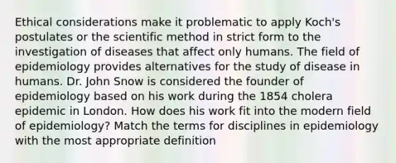 Ethical considerations make it problematic to apply Koch's postulates or the scientific method in strict form to the investigation of diseases that affect only humans. The field of epidemiology provides alternatives for the study of disease in humans. Dr. John Snow is considered the founder of epidemiology based on his work during the 1854 cholera epidemic in London. How does his work fit into the modern field of epidemiology? Match the terms for disciplines in epidemiology with the most appropriate definition