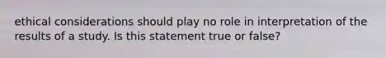 ethical considerations should play no role in interpretation of the results of a study. Is this statement true or false?