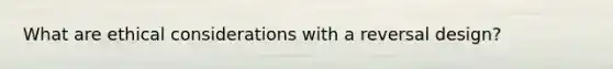 What are ethical considerations with a reversal design?