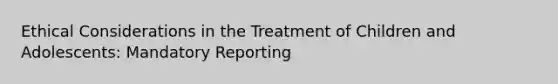 Ethical Considerations in the Treatment of Children and Adolescents: Mandatory Reporting