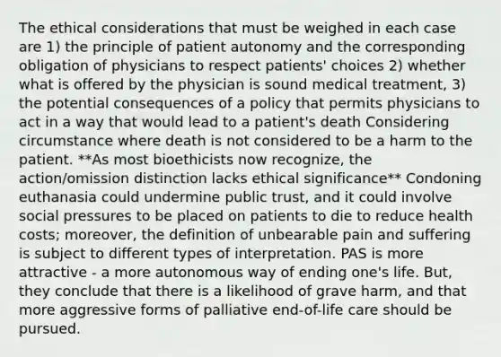 The ethical considerations that must be weighed in each case are 1) the principle of patient autonomy and the corresponding obligation of physicians to respect patients' choices 2) whether what is offered by the physician is sound medical treatment, 3) the potential consequences of a policy that permits physicians to act in a way that would lead to a patient's death Considering circumstance where death is not considered to be a harm to the patient. **As most bioethicists now recognize, the action/omission distinction lacks ethical significance** Condoning euthanasia could undermine public trust, and it could involve social pressures to be placed on patients to die to reduce health costs; moreover, the definition of unbearable pain and suffering is subject to different types of interpretation. PAS is more attractive - a more autonomous way of ending one's life. But, they conclude that there is a likelihood of grave harm, and that more aggressive forms of palliative end-of-life care should be pursued.