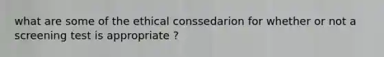 what are some of the ethical conssedarion for whether or not a screening test is appropriate ?