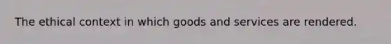 The ethical context in which goods and services are rendered.