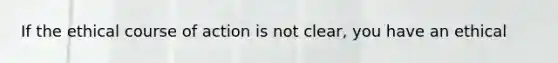 If the ethical course of action is not clear, you have an ethical