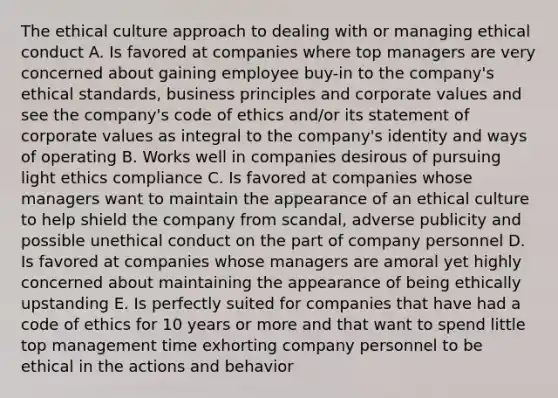 The ethical culture approach to dealing with or managing ethical conduct A. Is favored at companies where top managers are very concerned about gaining employee buy-in to the company's ethical standards, business principles and corporate values and see the company's code of ethics and/or its statement of corporate values as integral to the company's identity and ways of operating B. Works well in companies desirous of pursuing light ethics compliance C. Is favored at companies whose managers want to maintain the appearance of an ethical culture to help shield the company from scandal, adverse publicity and possible unethical conduct on the part of company personnel D. Is favored at companies whose managers are amoral yet highly concerned about maintaining the appearance of being ethically upstanding E. Is perfectly suited for companies that have had a code of ethics for 10 years or more and that want to spend little top management time exhorting company personnel to be ethical in the actions and behavior