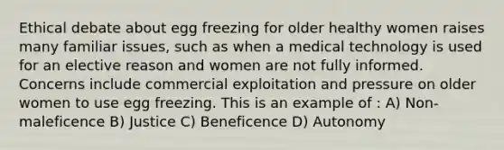 Ethical debate about egg freezing for older healthy women raises many familiar issues, such as when a medical technology is used for an elective reason and women are not fully informed. Concerns include commercial exploitation and pressure on older women to use egg freezing. This is an example of : A) Non-maleficence B) Justice C) Beneficence D) Autonomy