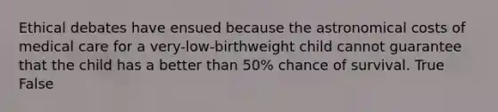 Ethical debates have ensued because the astronomical costs of medical care for a very-low-birthweight child cannot guarantee that the child has a better than 50% chance of survival. True False